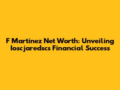 F Martinez Net Worth: Unveiling Ioscjaredsc's Financial Success